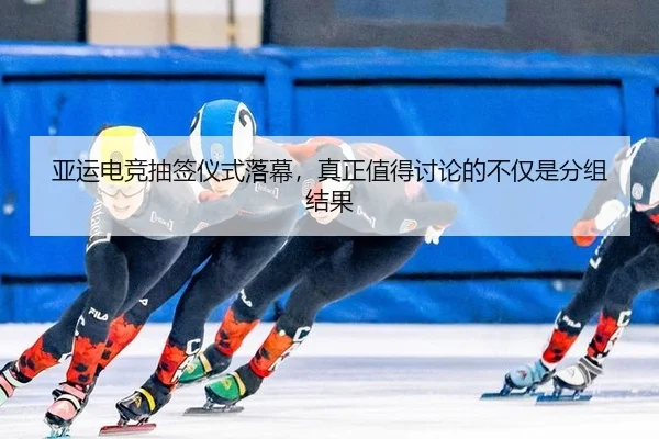 亚运电竞抽签仪式落幕，真正值得讨论的不仅是分组结果